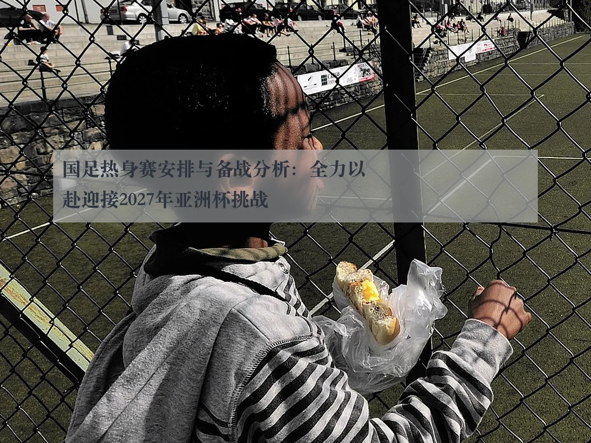 国足热身赛安排与备战分析:全力以赴迎接2027年亚洲杯挑战